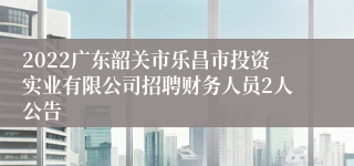 2022广东韶关市乐昌市投资实业有限公司招聘财务人员2人公告