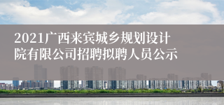 2021广西来宾城乡规划设计院有限公司招聘拟聘人员公示