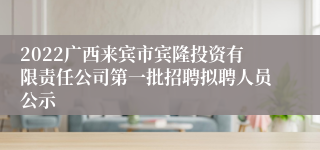 2022广西来宾市宾隆投资有限责任公司第一批招聘拟聘人员公示
