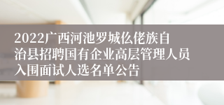 2022广西河池罗城仫佬族自治县招聘国有企业高层管理人员入围面试人选名单公告