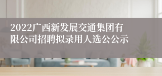 2022广西新发展交通集团有限公司招聘拟录用人选公公示