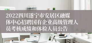 2022四川遂宁市安居区融媒体中心招聘国有企业高级管理人员考核成绩和体检人员公告