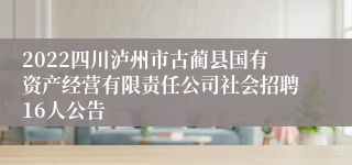 2022四川泸州市古蔺县国有资产经营有限责任公司社会招聘16人公告