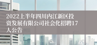 2022上半年四川内江新区投资发展有限公司社会化招聘17人公告