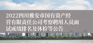 2022四川雅安市国有资产经营有限责任公司考察聘用人员面试成绩排名及体检等公告