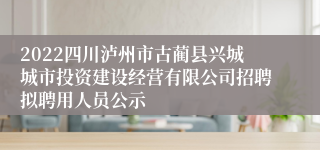 2022四川泸州市古蔺县兴城城市投资建设经营有限公司招聘拟聘用人员公示