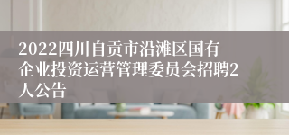 2022四川自贡市沿滩区国有企业投资运营管理委员会招聘2人公告