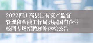 2022四川高县国有资产监督管理和金融工作局县属国有企业校园专场招聘递补体检公告