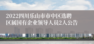 2022四川乐山市市中区选聘区属国有企业领导人员2人公告