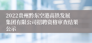 2022贵州黔东空港高铁发展集团有限公司招聘资格审查结果公示