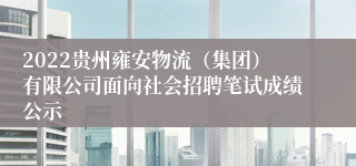 2022贵州雍安物流（集团）有限公司面向社会招聘笔试成绩公示