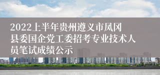 2022上半年贵州遵义市凤冈县委国企党工委招考专业技术人员笔试成绩公示