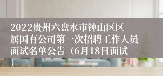 2022贵州六盘水市钟山区区属国有公司第一次招聘工作人员面试名单公告（6月18日面试）