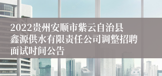 2022贵州安顺市紫云自治县鑫源供水有限责任公司调整招聘面试时间公告