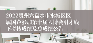 2022贵州六盘水市水城区区属国企参加第十届人博会引才线下考核成绩及总成绩公告