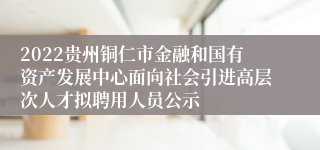2022贵州铜仁市金融和国有资产发展中心面向社会引进高层次人才拟聘用人员公示