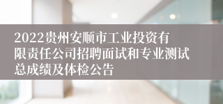 2022贵州安顺市工业投资有限责任公司招聘面试和专业测试总成绩及体检公告