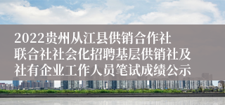 2022贵州从江县供销合作社联合社社会化招聘基层供销社及社有企业工作人员笔试成绩公示