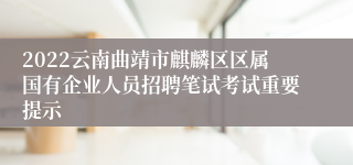 2022云南曲靖市麒麟区区属国有企业人员招聘笔试考试重要提示