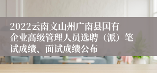 2022云南文山州广南县国有企业高级管理人员选聘（派）笔试成绩、面试成绩公布