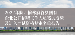 2022年陕西榆林府谷县国有企业公开招聘工作人员笔试成绩及进入面试资格复审名单公告