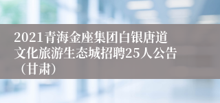 2021青海金座集团白银唐道文化旅游生态城招聘25人公告（甘肃）