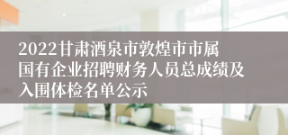 2022甘肃酒泉市敦煌市市属国有企业招聘财务人员总成绩及入围体检名单公示