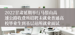 2022甘肃延期举行马鬃山高速公路收费所招聘未就业普通高校毕业生到基层站所就业面试