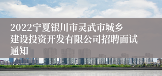 2022宁夏银川市灵武市城乡建设投资开发有限公司招聘面试通知