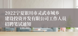 2022宁夏银川市灵武市城乡建设投资开发有限公司工作人员招聘笔试通知