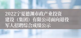 2022宁夏德渊市政产业投资建设（集团）有限公司面向退役军人招聘综合成绩公示