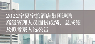 2022宁夏宁旅酒店集团选聘高级管理人员面试成绩、总成绩及拟考察人选公告