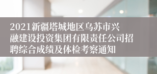 2021新疆塔城地区乌苏市兴融建设投资集团有限责任公司招聘综合成绩及体检考察通知