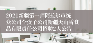 2021新疆第一师阿拉尔市统众公司全资子公司新疆天山雪食品有限责任公司招聘2人公告