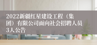 2022新疆红星建设工程（集团）有限公司面向社会招聘人员3人公告