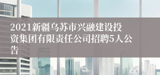 2021新疆乌苏市兴融建设投资集团有限责任公司招聘5人公告