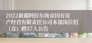 2022新疆阿拉尔统众国有资产经营有限责任公司本部岗位招（竞）聘37人公告