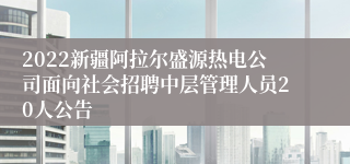 2022新疆阿拉尔盛源热电公司面向社会招聘中层管理人员20人公告