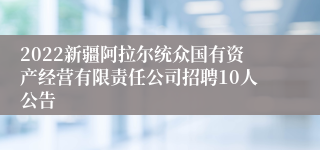 2022新疆阿拉尔统众国有资产经营有限责任公司招聘10人公告
