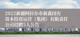 2022新疆阿拉尔市新鑫国有资本投资运营（集团）有限责任公司招聘5人公告