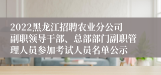 2022黑龙江招聘农业分公司副职领导干部、总部部门副职管理人员参加考试人员名单公示