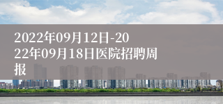 2022年09月12日-2022年09月18日医院招聘周报