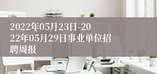 2022年05月23日-2022年05月29日事业单位招聘周报