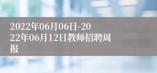 2022年06月06日-2022年06月12日教师招聘周报