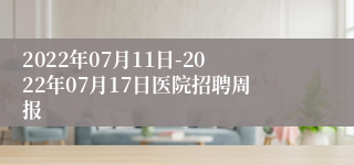 2022年07月11日-2022年07月17日医院招聘周报