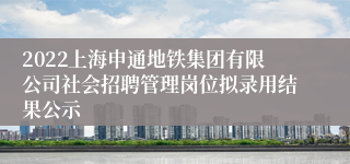 2022上海申通地铁集团有限公司社会招聘管理岗位拟录用结果公示
