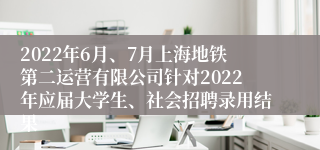 2022年6月、7月上海地铁第二运营有限公司针对2022年应届大学生、社会招聘录用结果