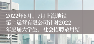 2022年6月、7月上海地铁第二运营有限公司针对2022年应届大学生、社会招聘录用结果