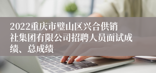 2022重庆市璧山区兴合供销社集团有限公司招聘人员面试成绩、总成绩