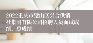 2022重庆市璧山区兴合供销社集团有限公司招聘人员面试成绩、总成绩
